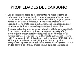 PROPIEDADES DEL CARBONO
• Una de las propiedades de los elementos no metales como el
carbono es por ejemplo que los elementos no metales son malos
conductores del calor y la electricidad. El carbono, al igual que los
demás elementos no metales, no tiene lustre. Debido a su
fragilidad, los no metales como el carbono, no se pueden aplanar
para formar láminas ni estirados para convertirse en hilos.
• El estado del carbono en su forma natural es sólido (no magnético).
El carbono es un elmento químico de aspecto negro (grafito)
Incoloro (diamante) y pertenece al grupo de los no metales. El
número atómico del carbono es 6. El símbolo químico del carbono
es C. El punto de fusión del carbono es de diamante: 3823 KGrafito:
3800 K grados Kelvin o de -272,15 grados celsius o grados
centígrados. El punto de ebullición del carbono es de grafito: 5100 K
grados Kelvin o de -272,15 grados celsius o grados centígrados
 