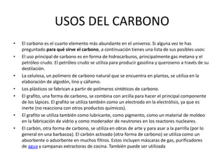 USOS DEL CARBONO
• El carbono es el cuarto elemento más abundante en el universo. Si alguna vez te has
preguntado para qué sirve el carbono, a continuación tienes una lista de sus posibles usos:
• El uso principal de carbono es en forma de hidrocarburos, principalmente gas metano y el
petróleo crudo. El petróleo crudo se utiliza para producir gasolina y queroseno a través de su
destilación.
• La celulosa, un polímero de carbono natural que se encuentra en plantas, se utiliza en la
elaboración de algodón, lino y cáñamo.
• Los plásticos se fabrican a partir de polímeros sintéticos de carbono.
• El grafito, una forma de carbono, se combina con arcilla para hacer el principal componente
de los lápices. El grafito se utiliza también como un electrodo en la electrólisis, ya que es
inerte (no reacciona con otros productos químicos).
• El grafito se utiliza también como lubricante, como pigmento, como un material de moldeo
en la fabricación de vidrio y como moderador de neutrones en los reactores nucleares.
• El carbón, otra forma de carbono, se utiliza en obras de arte y para asar a la parrilla (por lo
general en una barbacoa). El carbón activado (otra forma de carbono) se utiliza como un
absorbente o adsorbente en muchos filtros. Estos incluyen máscaras de gas, purificadores
de agua y campanas extractoras de cocina. También puede ser utilizada
 