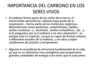 IMPORTANCIA DEL CARBONO EN LOS
SERES VIVOS
• El carbono forma parte de los ciclos de la tierra, el
intercambio atmosférico. además hace parte de la
respiración... forma parte de las moléculas orgánicas..
(biomoleculas como proteínas, carbohidratos, lípidos..
ácidos nucleicos...).. alcoholes.. ácidos carboxílicos.. etc.. y
si te preguntas por q el carbono y no otro elemento?.. es
porque este es especial.. ya que es capaz de formar enlaces
a diferentes estados de la materia.. y en altas y bajas
condiciones de presión y temperatura
• Algunos la consideran la estructura fundamental de la vida,
ya que es un elemento muy energético que proporciona
grandes cantidades de energía a los seres que la consumen.
 