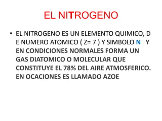 EL NITROGENO
• EL NITROGENO ES UN ELEMENTO QUIMICO, D
E NUMERO ATOMICO ( Z= 7 ) Y SIMBOLO N Y
EN CONDICIONES NORMALES FORMA UN
GAS DIATOMICO O MOLECULAR QUE
CONSTITUYE EL 78% DEL AIRE ATMOSFERICO.
EN OCACIONES ES LLAMADO AZOE
 