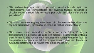• “Os sedimentos, que são os produtos resultantes da ação do
intemperismo, são transportados por diversos fluidos, passando a
circular sobre a superfície terrestre por ação do calor solar ou da
gravidade”.
• “Quando cessa a energia que os fazem circular, eles se depositam nas
regiões mais baixas, formando-se então as rochas sedimentares”.
• “Nos níveis mais profundos da Terra, cerca de 10 a 30 km, a
temperatura e a pressão são cada vez maiores, acontecendo então a
transformação das rochas sedimentares em rochas metamórficas. A
temperatura aumenta de tal forma que essas rochas são levadas à
fusão, transformando-se novamente em rocha ígnea”.
 