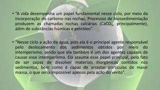 • “A vida desempenha um papel fundamental nesse ciclo, por meio da
incorporação do carbono nas rochas. Processos de biossedimentação
produzem as chamadas rochas calcárias (CaCO3, principalmente),
além de substâncias húmicas e petróleo”.
• “Nesse ciclo a ação da água, pois ela é o principal agente responsável
pelo deslocamento dos sedimentos obtidos por meio do
intemperismo, sendo que ela também é um dos agentes capazes de
causar esse intemperismo. Ela assume esse papel principal, pelo fato
de ser capaz de dissolver materiais inorgânicos contidos nos
sedimentos, bem como é capaz de arrastar partículas de maior
massa, o que seria impossível apenas pela ação do vento”.
 