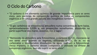 O Ciclo do Carbono
• “O carbono é um elemento químico de grande importância para os seres
vivos, pois participa da composição química de todos os componentes
orgânicos e de uma grande parcela dos inorgânicos também”.
• “O gás carbônico se encontra na atmosfera numa concentração bem baixa,
aproximadamente 0,03% e, em proporções semelhantes, dissolvido na
parte superficial dos mares, oceanos, rios e lagos”.
• “Removido da atmosfera pela fotossíntese, o carbono do CO2 incorpora-se
aos seres vivos quando os vegetais, utilizando o CO2 do ar, ou os
carbonatos e bicarbonatos dissolvidos na água, realizam a fotossíntese.
Dessa maneira, o carbono desses compostos é utilizado na síntese de
compostos orgânicos, que vão suprir os seres vivos”.
 