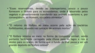 • “Esses reservatórios, devido ao intemperismo, pouco a pouco
fornecem o fósforo para os ecossistemas, onde é absorvido pelos
vegetais e posteriormente transferido aos animais superiores e, por
conseqüência, ao Homem, via cadeia alimentar”.
• “O retorno do fósforo ao meio ocorre pela ação de bactérias
fosfolizantes, atuando nas carcaças de animais mortos”.
• “O fósforo retorna ao meio na forma de composto solúvel, sendo
portanto facilmente carregado pela chuva para os lagos e rios e
destes para os mares, de forma que o fundo do mar passa a ser um
grande depósito de fósforo solúvel”.
 