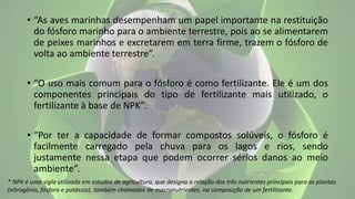 • “As aves marinhas desempenham um papel importante na restituição
do fósforo marinho para o ambiente terrestre, pois ao se alimentarem
de peixes marinhos e excretarem em terra firme, trazem o fósforo de
volta ao ambiente terrestre”.
• “O uso mais comum para o fósforo é como fertilizante. Ele é um dos
componentes principais do tipo de fertilizante mais utilizado, o
fertilizante à base de NPK”.
• “Por ter a capacidade de formar compostos solúveis, o fósforo é
facilmente carregado pela chuva para os lagos e rios, sendo
justamente nessa etapa que podem ocorrer sérios danos ao meio
ambiente”.
* NPK é uma sigla utilizada em estudos de agricultura, que designa a relação dos três nutrientes principais para as plantas
(nitrogênio, fósforo e potássio), também chamados de macronutrientes, na composição de um fertilizante.
 