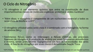 O Ciclo do Nitrogênio
• “O nitrogênio é um elemento químico que entra na constituição de duas
importantíssimas classes de moléculas orgânicas: proteínas e ácidos nucléicos”.
• “Além disso, o nitrogênio é componente de um nucleotídeo essencial a todos os
seres vivos da biosfera: o ATP”.
• O nitrogênio utilizável pelos seres vivos é o combinado com o hidrogênio na forma
de amônia (NH3).
• Fenômenos físicos, como os relâmpagos e faíscas elétricas, são processos
fixadores de nitrogênio. A produção de amônia por esses fenômenos atmosféricos
é mínima, sendo praticamente negligenciável em face às necessidades dos seres
vivos. A fixação do nitrogênio por esses meios é denominada fixação física.
*ATP (Trifosfato de adenosina) , é um nucleotídeo responsável pelo armazenamento de energia em suas ligações químicas.
 