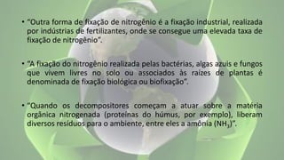 • “Outra forma de fixação de nitrogênio é a fixação industrial, realizada
por indústrias de fertilizantes, onde se consegue uma elevada taxa de
fixação de nitrogênio”.
• “A fixação do nitrogênio realizada pelas bactérias, algas azuis e fungos
que vivem livres no solo ou associados às raízes de plantas é
denominada de fixação biológica ou biofixação”.
• “Quando os decompositores começam a atuar sobre a matéria
orgânica nitrogenada (proteínas do húmus, por exemplo), liberam
diversos resíduos para o ambiente, entre eles a amônia (NH3)”.
 