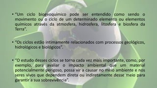 • “Um ciclo biogeoquímico pode ser entendido como sendo o
movimento ou o ciclo de um determinado elemento ou elementos
químicos através da atmosfera, hidrosfera, litosfera e biosfera da
Terra”.
• “Os ciclos estão intimamente relacionados com processos geológicos,
hidrológicos e biológicos”.
• “O estudo desses ciclos se torna cada vez mais importante, como, por
exemplo, para avaliar o impacto ambiental que um material
potencialmente perigoso, possa vir a causar no meio ambiente e nos
seres vivos que dependem direta ou indiretamente desse meio para
garantir a sua sobrevivência”.
 