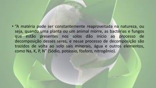 • “A matéria pode ser constantemente reaproveitada na natureza, ou
seja, quando uma planta ou um animal morre, as bactérias e fungos
que estão presentes nos solos dão início ao processo de
decomposição desses seres, e nesse processo de decomposição são
trazidos de volta ao solo sais minerais, água e outros elementos,
como Na, K, P, N” (Sódio, potássio, fósforo, nitrogênio).
 