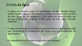 O Ciclo da Água
• “A água na natureza pode ser encontrada nos três estados físicos:
sólido, líquido e gasoso. Os oceanos e mares constituem cerca de 97%
de toda água; dos 3% restantes, 2,25% estão em forma de gelo nas
geleiras e nos pólos, e apenas 0,75% estão nos rios, lagos e lençóis
freáticos”.
• “A água encontrada na atmosfera é proveniente da evapotranspiração
que compreende a transpiração dos seres vivos e a evaporação da
água líquida”.
• “A evapotranspiração exige energia para ser realizada”.
 