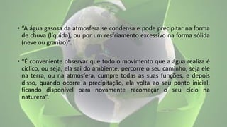 • “A água gasosa da atmosfera se condensa e pode precipitar na forma
de chuva (líquida), ou por um resfriamento excessivo na forma sólida
(neve ou granizo)”.
• “É conveniente observar que todo o movimento que a água realiza é
cíclico, ou seja, ela sai do ambiente, percorre o seu caminho, seja ele
na terra, ou na atmosfera, cumpre todas as suas funções, e depois
disso, quando ocorre a precipitação, ela volta ao seu ponto inicial,
ficando disponível para novamente recomeçar o seu ciclo na
natureza”.
 
