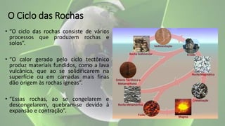 O Ciclo das Rochas
• “O ciclo das rochas consiste de vários
processos que produzem rochas e
solos”.
• “O calor gerado pelo ciclo tectônico
produz materiais fundidos, como a lava
vulcânica, que ao se solidificarem na
superfície ou em camadas mais finas
dão origem às rochas ígneas”.
• “Essas rochas, ao se congelarem e
descongelarem, quebram-se devido à
expansão e contração”.
 