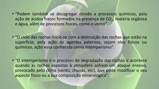 • “Podem também se desagregar devido a processos químicos, pela
ação de ácidos fracos formados na presença de CO2, matéria orgânica
e água, além de processos físicos, como o vento”.
• “O ciclo das rochas inicia-se com a destruição das rochas que estão na
superfície, pela ação de agentes externos, sejam eles físicos ou
químicos, ação essa conhecida como intemperismo”.
• “O intemperismo é o processo de degradação das rochas e acontece
quando as rochas expostas à atmosfera sofrem um ataque erosivo,
provocado pelo clima (vento, chuvas, etc), que pode modificar o seu
aspecto físico ou a sua composição mineralógica”.
 