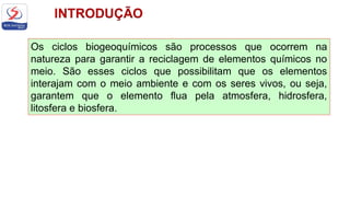 Os ciclos biogeoquímicos são processos que ocorrem na
natureza para garantir a reciclagem de elementos químicos no
meio. São esses ciclos que possibilitam que os elementos
interajam com o meio ambiente e com os seres vivos, ou seja,
garantem que o elemento flua pela atmosfera, hidrosfera,
litosfera e biosfera.
 
