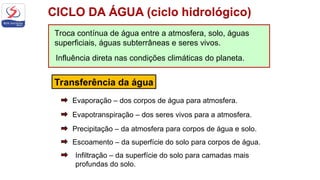 Troca contínua de água entre a atmosfera, solo, águas
superficiais, águas subterrâneas e seres vivos.
Transferência da água
Influência direta nas condições climáticas do planeta.
Infiltração – da superfície do solo para camadas mais
profundas do solo.
Escoamento – da superfície do solo para corpos de água.
Precipitação – da atmosfera para corpos de água e solo.
Evapotranspiração – dos seres vivos para a atmosfera.
Evaporação – dos corpos de água para atmosfera.
 