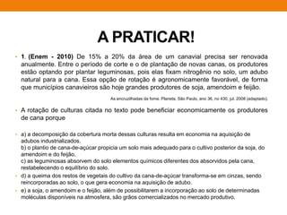 A PRATICAR!
• 1. (Enem - 2010) De 15% a 20% da área de um canavial precisa ser renovada
anualmente. Entre o período de corte e o de plantação de novas canas, os produtores
estão optando por plantar leguminosas, pois elas fixam nitrogênio no solo, um adubo
natural para a cana. Essa opção de rotação é agronomicamente favorável, de forma
que municípios canavieiros são hoje grandes produtores de soja, amendoim e feijão.
• A rotação de culturas citada no texto pode beneficiar economicamente os produtores
de cana porque
• a) a decomposição da cobertura morta dessas culturas resulta em economia na aquisição de
adubos industrializados.
b) o plantio de cana-de-açúcar propicia um solo mais adequado para o cultivo posterior da soja, do
amendoim e do feijão.
c) as leguminosas absorvem do solo elementos químicos diferentes dos absorvidos pela cana,
restabelecendo o equilíbrio do solo.
• d) a queima dos restos de vegetais do cultivo da cana-de-açúcar transforma-se em cinzas, sendo
reincorporadas ao solo, o que gera economia na aquisição de adubo.
• e) a soja, o amendoim e o feijão, além de possibilitarem a incorporação ao solo de determinadas
moléculas disponíveis na atmosfera, são grãos comercializados no mercado produtivo.
As encruzilhadas da fome. Planeta. São Paulo, ano 36, no 430, jul. 2008 (adaptado).
 