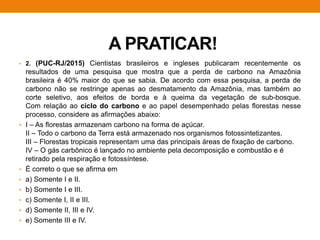 A PRATICAR!
• 2. (PUC-RJ/2015) Cientistas brasileiros e ingleses publicaram recentemente os
resultados de uma pesquisa que mostra que a perda de carbono na Amazônia
brasileira é 40% maior do que se sabia. De acordo com essa pesquisa, a perda de
carbono não se restringe apenas ao desmatamento da Amazônia, mas também ao
corte seletivo, aos efeitos de borda e à queima da vegetação de sub-bosque.
Com relação ao ciclo do carbono e ao papel desempenhado pelas florestas nesse
processo, considere as afirmações abaixo:
• I – As florestas armazenam carbono na forma de açúcar.
II – Todo o carbono da Terra está armazenado nos organismos fotossintetizantes.
III – Florestas tropicais representam uma das principais áreas de fixação de carbono.
IV – O gás carbônico é lançado no ambiente pela decomposição e combustão e é
retirado pela respiração e fotossíntese.
• É correto o que se afirma em
• a) Somente I e II.
• b) Somente I e III.
• c) Somente I, II e III.
• d) Somente II, III e IV.
• e) Somente III e IV.
 