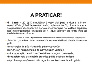 A PRATICAR!
• 4. (Enem – 2015) O nitrogênio é essencial para a vida e o maior
reservatório global desse elemento, na forma de N2 , é a atmosfera.
Os principais responsáveis por sua incorporação na matéria orgânica
são microrganismos fixadores de N2 , que ocorrem de forma livre ou
simbiontes com plantas.
• Animais garantem suas necessidades metabólicas desse elemento
pela
• a) absorção do gás nitrogênio pela respiração.
• b) ingestão de moléculas de carboidratos vegetais.
• c) incorporação de nitritos dissolvidos na água consumida.
• d) transferência da matéria orgânica pelas cadeias tróficas.
• e) protocooperação com microrganismos fixadores de nitrogênio.
ADUAN, R. E. et al. Os grandes ciclos biogeoquímicos do planeta. Planaltina: Embrapa, 2004 (adaptado).
 