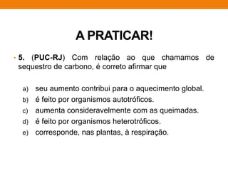 A PRATICAR!
• 5. (PUC-RJ) Com relação ao que chamamos de
sequestro de carbono, é correto afirmar que
a) seu aumento contribui para o aquecimento global.
b) é feito por organismos autotróficos.
c) aumenta consideravelmente com as queimadas.
d) é feito por organismos heterotróficos.
e) corresponde, nas plantas, à respiração.
 