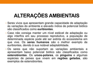 ALTERAÇÕES AMBIENTAIS
• Seres vivos que apresentam grande capacidade de adaptação
às variações do ambiente e elevado índice de potencial biótico
são classificados como euribiontes.
• Caso não consiga manter um nível estável de adaptação ou
algo interfira em seu processo reprodutivo, a população de
determinada espécie pode até ser extinta do ecossistema em
que vive. Os seres humanos são o melhor exemplo de
euribiontes, devido à sua notável adaptabilidade.
• Os seres que não suportam as variações ambientais e
apresentam baixo potencial biótico são classificados como
estenobiontes. Os ursos-polares, os pinguins e algumas
espécies de peixes que vivem em regiões geladas, são
exemplos de estenobiontes.
 