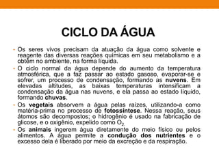 CICLO DA ÁGUA
• Os seres vivos precisam da atuação da água como solvente e
reagente das diversas reações químicas em seu metabolismo e a
obtêm no ambiente, na forma líquida.
• O ciclo normal da água depende do aumento da temperatura
atmosférica, que a faz passar ao estado gasoso, evaporar-se e
sofrer, um processo de condensação, formando as nuvens. Em
elevadas altitudes, as baixas temperaturas intensificam a
condensação da água nas nuvens, e ela passa ao estado líquido,
formando chuvas.
• Os vegetais absorvem a água pelas raízes, utilizando-a como
matéria-prima no processo de fotossíntese. Nessa reação, seus
átomos são decompostos; o hidrogênio é usado na fabricação de
glicose, e o oxigênio, expelido como O2.
• Os animais ingerem água diretamente do meio físico ou pelos
alimentos. A água permite a condução dos nutrientes e o
excesso dela é liberado por meio da excreção e da respiração.
 