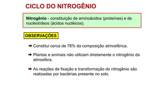 Nitrogênio - constituição de aminoácidos (proteínas) e de
nucleotídeos (ácidos nucléicos).
CICLO DO NITROGÊNIO
OBSERVAÇÕES
Plantas e animais não utilizam diretamente o nitrogênio da
atmosfera.
As reações de fixação e transformação do nitrogênio são
realizadas por bactérias presente no solo.
Constitui cerca de 78% da composição atmosférica.
 