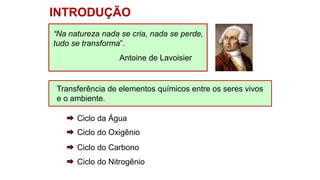 Transferência de elementos químicos entre os seres vivos
e o ambiente.
INTRODUÇÃO
Ciclo da Água
Ciclo do Oxigênio
Ciclo do Carbono
Ciclo do Nitrogênio
“Na natureza nada se cria, nada se perde,
tudo se transforma”.
Antoine de Lavoisier
 