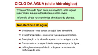 CICLO DA ÁGUA (ciclo hidrológico)
Troca contínua de água entre a atmosfera, solo, águas
superficiais, águas subterrâneas e seres vivos.
Transferência da água
Influência direta nas condições climáticas do planeta.
Infiltração – da superfície do solo para camadas mais
profundas do solo.
Escoamento – da superfície do solo para corpos de água.
Precipitação – da atmosfera para corpos de água e solo.
Evapotranspiração – dos seres vivos para a atmosfera.
Evaporação – dos corpos de água para atmosfera.
 