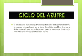  El azufre es un elemento relativamente abundante en la corteza terrestre,
ocurriendo principalmente en la forma de sulfatos solubles. Gran parte
de los reservorios de azufre inerte está en rocas sulfurosas, depósito de
elementos sulfurosos y combustibles fósiles.
 