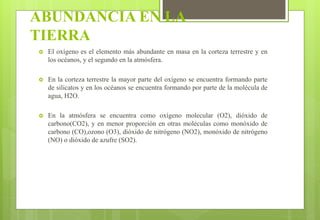 ABUNDANCIA EN LA
TIERRA
 El oxígeno es el elemento más abundante en masa en la corteza terrestre y en
los océanos, y el segundo en la atmósfera.
 En la corteza terrestre la mayor parte del oxígeno se encuentra formando parte
de silicatos y en los océanos se encuentra formando por parte de la molécula de
agua, H2O.
 En la atmósfera se encuentra como oxígeno molecular (O2), dióxido de
carbono(CO2), y en menor proporción en otras moléculas como monóxido de
carbono (CO),ozono (O3), dióxido de nitrógeno (NO2), monóxido de nitrógeno
(NO) o dióxido de azufre (SO2).
 