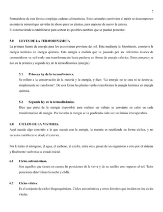 2
Formándose de esta forma complejas cadenas alimenticias. Estos animales carnívoros al morir se descomponen
en materia mineral que servirán de abono para las plantas, para empezar de nuevo la cadena.
El sistema tiende a estabilizarse para sortear los posibles cambios que se puedan presentar.

5.0

LEYES DE LA TERMODINÁMICA

La primera fuente de energía para los ecosistemas proviene del sol. Esta mediante la fotosíntesis, convierte la
energía lumínica en energía química. Esta energía a medida que va pasando por los diferentes niveles de
consumidores va sufriendo una transformación hasta perderse en forma de energía calórica. Estos procesos se
dan en la primera y segunda ley de la termodinámica (energía).

5.1

Primera ley de la termodinámica.

Se refiere a la conservación de la materia y la energía, y dice: “La energía no se crea ni se destruye,
simplemente se transforma”. De esta forma las plantas verdes transforman la energía lumínica en energía
química.

5.2

Segunda ley de la termodinámica.

Dice que parte de la energía disponible para realizar un trabajo se convierte en calor en cada
transformación de energía. Por lo tanto la energía se va perdiendo cada vez en formas irrecuperables.

6.0

CICLOS DE LA MATERIA.

Aquí sucede algo contrario a lo que sucede con la energía, la materia es reutilizada en forma cíclica, y no
necesita restablecerse desde el exterior.

Por lo tanto el nitrógeno, el agua, el carbono, el azufre, entre oros, pasan de un organismo a otro por el sistema
y finalmente vuelven a su estado inicial.
6.1

Ciclos astronómicos.
Son aquellos que tienen en cuenta las posiciones de la tierra y de su satélite con respecto al sol. Tales
posiciones determinan la noche y el día.

6.2

Ciclos vitales.
Es el conjunto de ciclos biogeoquímicos. Ciclos astronómicos y otros fortuitos que inciden en los ciclos
vitales.

 