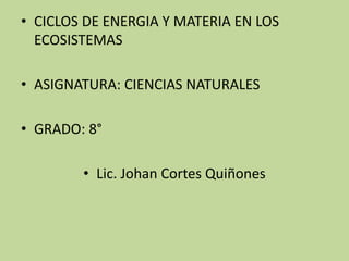 • CICLOS DE ENERGIA Y MATERIA EN LOS
ECOSISTEMAS
• ASIGNATURA: CIENCIAS NATURALES
• GRADO: 8°
• Lic. Johan Cortes Quiñones
 
