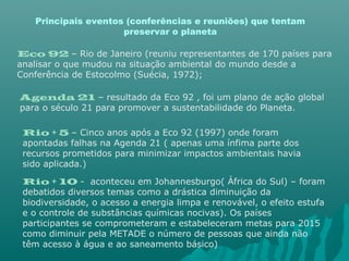 Principais eventos (conferências e reuniões) que tentam
preservar o planeta
Eco 92 – Rio de Janeiro (reuniu representantes de 170 países para
analisar o que mudou na situação ambiental do mundo desde a
Conferência de Estocolmo (Suécia, 1972);
Agenda 21 – resultado da Eco 92 , foi um plano de ação global
para o século 21 para promover a sustentabilidade do Planeta.
Rio + 5 – Cinco anos após a Eco 92 (1997) onde foram
apontadas falhas na Agenda 21 ( apenas uma ínfima parte dos
recursos prometidos para minimizar impactos ambientais havia
sido aplicada.)
Rio + 10 - aconteceu em Johannesburgo( África do Sul) – foram
debatidos diversos temas como a drástica diminuição da
biodiversidade, o acesso a energia limpa e renovável, o efeito estufa
e o controle de substâncias químicas nocivas). Os países
participantes se comprometeram e estabeleceram metas para 2015
como diminuir pela METADE o número de pessoas que ainda não
têm acesso à água e ao saneamento básico)
 