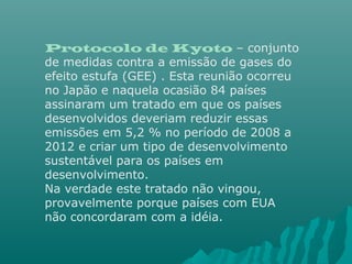 Protocolo de Kyoto – conjunto
de medidas contra a emissão de gases do
efeito estufa (GEE) . Esta reunião ocorreu
no Japão e naquela ocasião 84 países
assinaram um tratado em que os países
desenvolvidos deveriam reduzir essas
emissões em 5,2 % no período de 2008 a
2012 e criar um tipo de desenvolvimento
sustentável para os países em
desenvolvimento.
Na verdade este tratado não vingou,
provavelmente porque países com EUA
não concordaram com a idéia.
 