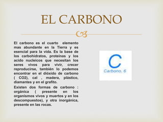 
EL CARBONO
El carbono es el cuarto elemento
mas abundante en la Tierra y es
esencial para la vida. Es la base de
los carbohidratos, proteínas y los
acido nucleicos que necesitan los
seres vivos para vivir, crecer
reproducirse, también lo podemos
encontrar en el dióxido de carbono
( CO2), cal , madera, plástico,
diamantes y en el grafito.
Existen dos formas de carbono :
orgánica ( presente en los
organismos vivos y muertos y en los
descompuestos), y otra inorgánica,
presente en las rocas.
 