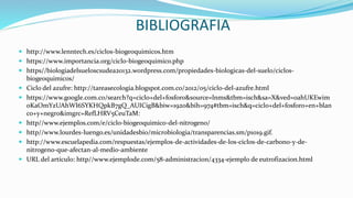 BIBLIOGRAFIA
 http://www.lenntech.es/ciclos-biogeoquimicos.htm
 https://www.importancia.org/ciclo-biogeoquimico.php
 https//biologiadelsueloscsudea20132.wordpress.com/propiedades-biologicas-del-suelo/ciclos-
biogeoquimicos/
 Ciclo del azufre: http://tareasecologia.blogspot.com.co/2012/05/ciclo-del-azufre.html
 https://www.google.com.co/search?q=ciclo+del+fosforo&source=lnms&tbm=isch&sa=X&ved=0ahUKEwim
oKaOmYzUAhWI6SYKHQpkB7gQ_AUICigB&biw=1920&bih=974#tbm=isch&q=ciclo+del+fosforo+en+blan
co+y+negro&imgrc=RefLHRV5CeuTaM:
 http//www.ejemplos.com/e/ciclo-biogeoquimico-del-nitrogeno/
 http//www.lourdes-luengo.es/unidadesbio/microbiologia/transparencias.sm/p1019.gif.
 http://www.escuelapedia.com/respuestas/ejemplos-de-actividades-de-los-ciclos-de-carbono-y-de-
nitrogeno-que-afectan-al-medio-ambiente
 URL del artículo: http//www.ejemplode.com/58-administracion/4334-ejemplo de eutrofizacion.html
 