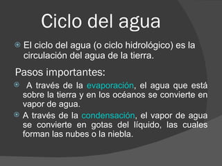 Ciclo del agua El ciclo del agua (o ciclo hidrológico) es la circulación del agua de la tierra. A través de la  evaporación , el agua que está sobre la tierra y en los océanos se convierte en vapor de agua.  A través de la  condensación , el vapor de agua se convierte en gotas del líquido, las cuales forman las nubes o la niebla.  Pasos importantes:  