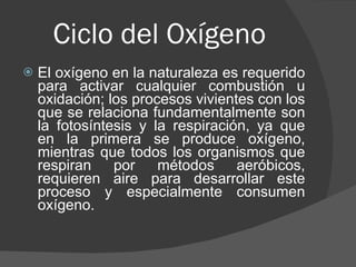 Ciclo del Oxígeno  El oxígeno en la naturaleza es requerido para activar cualquier combustión u oxidación; los procesos vivientes con los que se relaciona fundamentalmente son la fotosíntesis y la respiración, ya que en la primera se produce oxígeno, mientras que todos los organismos que respiran por métodos aeróbicos, requieren aire para desarrollar este proceso y especialmente consumen oxígeno.  