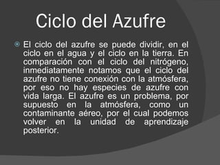 Ciclo del Azufre El ciclo del azufre se puede dividir, en el ciclo en el agua y el ciclo en la tierra. En comparación con el ciclo del nitrógeno, inmediatamente notamos que el ciclo del azufre no tiene conexión con la atmósfera, por eso no hay especies de azufre con vida larga. El azufre es un problema, por supuesto en la atmósfera, como un contaminante aéreo, por el cual podemos volver en la unidad de aprendizaje posterior.  