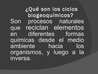 ¿Qué son los ciclos biogeoquímicos?  Son procesos naturales que  reciclan elementos  en diferentes formas químicas desde el medio ambiente hacia los organismos, y luego a la inversa.  