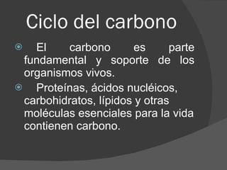 Ciclo del carbono  El carbono es parte fundamental y soporte de los organismos vivos. Proteínas, ácidos nucléicos, carbohidratos, lípidos y otras moléculas esenciales para la vida contienen carbono.   