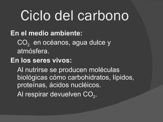 Ciclo del carbono En el medio ambiente: CO 2   en océanos, agua dulce y atmósfera. En los seres vivos: Al nutrirse se producen moléculas biológicas cómo carbohidratos, lípidos, proteínas, ácidos nucléicos. Al respirar devuelven CO 2 . 