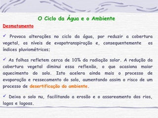 O Ciclo da Água e o Ambiente
Desmatamento
 Provoca alterações no ciclo da água, por reduzir a cobertura
vegetal, os níveis de evapotranspiração e, consequentemente os
índices pluviométricos;
 As folhas refletem cerca de 10% da radiação solar. A redução da
cobertura vegetal diminui essa reflexão, o que ocasiona maior
aquecimento do solo. Isto acelera ainda mais o processo de
evaporação e ressecamento do solo, aumentando assim o risco de um
processo de desertificação do ambiente.
 Deixa o solo nu, facilitando a erosão e o assoreamento dos rios,
lagos e lagoas.
 