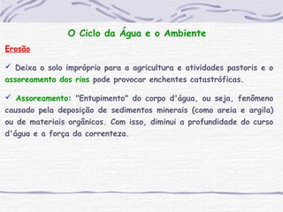 O Ciclo da Água e o Ambiente
Erosão
 Deixa o solo impróprio para a agricultura e atividades pastoris e o
assoreamento dos rios pode provocar enchentes catastróficas.
 Assoreamento: "Entupimento" do corpo d'água, ou seja, fenômeno
causado pela deposição de sedimentos minerais (como areia e argila)
ou de materiais orgânicos. Com isso, diminui a profundidade do curso
d'água e a força da correnteza.
 