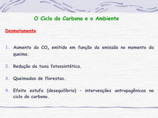 O Ciclo do Carbono e o Ambiente
Desmatamento
1. Aumento do CO2 emitido em função da emissão no momento da
queima.
2. Redução da taxa fotossintética.
3. Queimadas de florestas.
4. Efeito estufa (desequilíbrio) – intervenções antropogênicas no
ciclo do carbono.
 