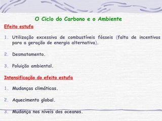 O Ciclo do Carbono e o Ambiente
Efeito estufa
1. Utilização excessiva de combustíveis fósseis (falta de incentivos
para a geração de energia alternativa).
2. Desmatamento.
3. Poluição ambiental.
Intensificação do efeito estufa
1. Mudanças climáticas.
2. Aquecimento global.
3. Mudança nos níveis dos oceanos.
 