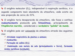  O oxigênio molecular (O2), indispensável à respiração aeróbica, é o
segundo componente mais abundante da atmosfera, onde existe em
uma proporção de cerca de 21%.
 O oxigênio teria desaparecido da atmosfera, não fosse o contínuo
reabastecimento promovido pela fotossíntese, principalmente do
fitoplâncton marinho, considerado o verdadeiro "pulmão" do mundo.
 O oxigênio pode ser consumido da atmosfera através das seguintes
vias:
 Atividade respiratória de plantas e animais;
 Combustão;
 Formação de ozônio (O3);
 Combinação com metais do solo (principalmente o ferro), formando
óxidos metálicos (oxidação).
 