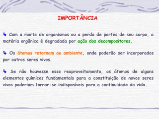 IMPORTÂNCIA
 Com a morte de organismos ou a perda de partes de seu corpo, a
matéria orgânica é degradada por ação dos decompositores.
 Os átomos retornam ao ambiente, onde poderão ser incorporados
por outros seres vivos.
 Se não houvesse esse reaproveitamento, os átomos de alguns
elementos químicos fundamentais para a constituição de novos seres
vivos poderiam tornar-se indisponíveis para a continuidade da vida.
 