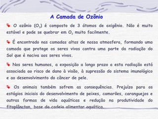 A Camada de Ozônio
 O ozônio (O3) é composto de 3 átomos de oxigênio. Não é muito
estável e pode se quebrar em O2 muito facilmente.
 É encontrado nas camadas altas de nossa atmosfera, formando uma
camada que protege os seres vivos contra uma parte da radiação do
Sol que é nociva aos seres vivos.
 Nos seres humanos, a exposição a longo prazo a esta radiação está
associada ao risco de dano à visão, à supressão do sistema imunológico
e ao desenvolvimento do câncer de pele.
 Os animais também sofrem as consequências. Prejuízo para os
estágios iniciais do desenvolvimento de peixes, camarões, caranguejos e
outras formas de vida aquáticas e redução na produtividade do
fitoplâncton, base da cadeia alimentar aquática.
 
