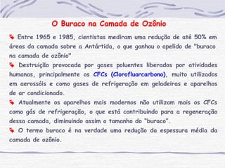 O Buraco na Camada de Ozônio
 Entre 1965 e 1985, cientistas mediram uma redução de até 50% em
áreas da camada sobre a Antártida, o que ganhou o apelido de "buraco
na camada de ozônio"
 Destruição provocada por gases poluentes liberados por atividades
humanas, principalmente os CFCs (Clorofluorcarbono), muito utilizados
em aerossóis e como gases de refrigeração em geladeiras e aparelhos
de ar condicionado.
 Atualmente os aparelhos mais modernos não utilizam mais os CFCs
como gás de refrigeração, o que está contribuindo para a regeneração
dessa camada, diminuindo assim o tamanho do “buraco”.
 O termo buraco é na verdade uma redução da espessura média da
camada de ozônio.
 